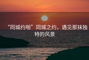 “同城約啪”同城之約，遇見那抹獨特的風(fēng)景