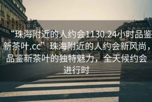 “珠海附近的人約會(huì)1130.24小時(shí)品鑒新茶葉.cc”珠海附近的人約會(huì)新風(fēng)尚，品鑒新茶葉的獨(dú)特魅力，全天候約會(huì)進(jìn)行時(shí)