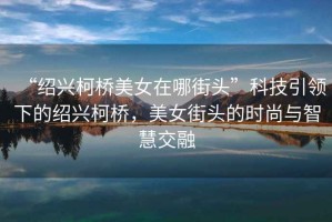 “紹興柯橋美女在哪街頭”科技引領(lǐng)下的紹興柯橋，美女街頭的時(shí)尚與智慧交融