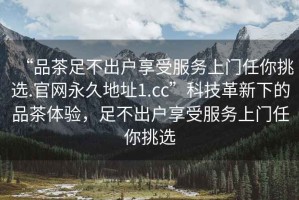 “品茶足不出戶享受服務上門任你挑選.官網(wǎng)永久地址1.cc”科技革新下的品茶體驗，足不出戶享受服務上門任你挑選