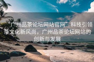 “廣州品茶論壇網(wǎng)站官網(wǎng)”科技引領(lǐng)茶文化新風(fēng)尚，廣州品茶論壇網(wǎng)站的創(chuàng)新與發(fā)展