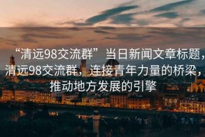 “清遠(yuǎn)98交流群”當(dāng)日新聞文章標(biāo)題，清遠(yuǎn)98交流群，連接青年力量的橋梁，推動(dòng)地方發(fā)展的引擎