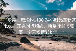 “東莞同城炮約1130.24小時品鑒新茶葉.cc”東莞同城炮約，新茶葉品鑒盛宴，全天候精彩紛呈