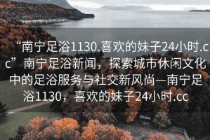 “南寧足浴1130.喜歡的妹子24小時.cc”南寧足浴新聞，探索城市休閑文化中的足浴服務與社交新風尚—南寧足浴1130，喜歡的妹子24小時.cc