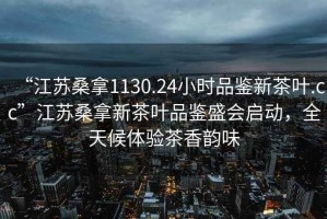 “江蘇桑拿1130.24小時品鑒新茶葉.cc”江蘇桑拿新茶葉品鑒盛會啟動，全天候體驗茶香韻味