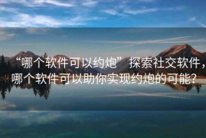 “哪個軟件可以約炮”探索社交軟件，哪個軟件可以助你實現(xiàn)約炮的可能？
