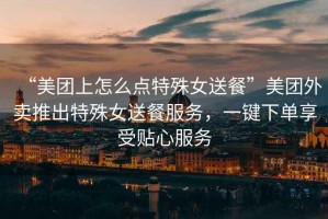 “美團(tuán)上怎么點(diǎn)特殊女送餐”美團(tuán)外賣(mài)推出特殊女送餐服務(wù)，一鍵下單享受貼心服務(wù)