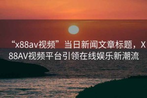 “x88av視頻”當日新聞文章標題，X88AV視頻平臺引領(lǐng)在線娛樂新潮流