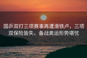 國乒雙打三項賽事再遭滑鐵盧，三項雙保險皆失，備戰(zhàn)奧運形勢堪憂