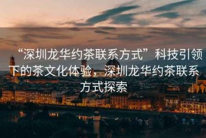 “深圳龍華約茶聯(lián)系方式”科技引領(lǐng)下的茶文化體驗，深圳龍華約茶聯(lián)系方式探索