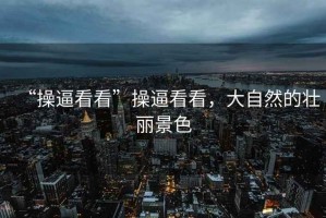 “操逼看看”操逼看看，大自然的壯麗景色