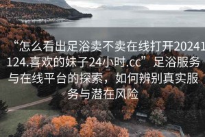 “怎么看出足浴賣不賣在線打開20241124.喜歡的妹子24小時.cc”足浴服務(wù)與在線平臺的探索，如何辨別真實服務(wù)與潛在風險