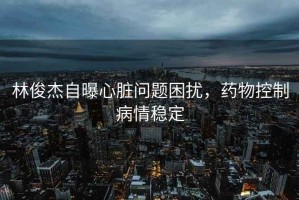 林俊杰自曝心臟問(wèn)題困擾，藥物控制病情穩(wěn)定