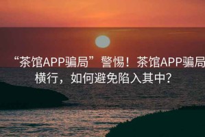 “茶館APP騙局”警惕！茶館APP騙局橫行，如何避免陷入其中？