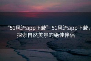 “51風流app下載”51風流app下載，探索自然美景的絕佳伴侶