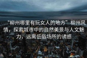 “柳州哪里有玩女人的地方”柳州風(fēng)情，探索城市中的自然美景與人文魅力，遠(yuǎn)離低俗場(chǎng)所的誘惑