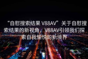 “自慰搜索結(jié)果 V88AV”關(guān)于自慰搜索結(jié)果的新視角，V88AV引領(lǐng)我們探索自我愉悅的新境界