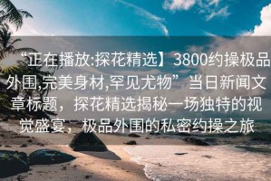 “正在播放:探花精選】3800約操極品外圍,完美身材,罕見尤物”當日新聞文章標題，探花精選揭秘一場獨特的視覺盛宴，極品外圍的私密約操之旅