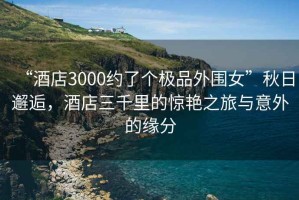 “酒店3000約了個(gè)極品外圍女”秋日邂逅，酒店三千里的驚艷之旅與意外的緣分