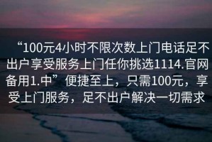 “100元4小時(shí)不限次數(shù)上門(mén)電話足不出戶享受服務(wù)上門(mén)任你挑選1114.官網(wǎng)備用1.中”便捷至上，只需100元，享受上門(mén)服務(wù)，足不出戶解決一切需求