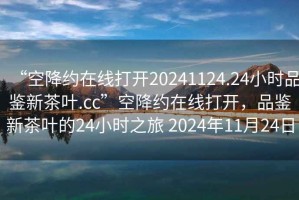 “空降約在線打開20241124.24小時品鑒新茶葉.cc”空降約在線打開，品鑒新茶葉的24小時之旅 2024年11月24日