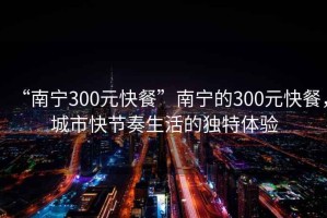 “南寧300元快餐”南寧的300元快餐，城市快節(jié)奏生活的獨(dú)特體驗(yàn)