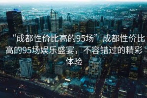 “成都性價比高的95場”成都性價比高的95場娛樂盛宴，不容錯過的精彩體驗