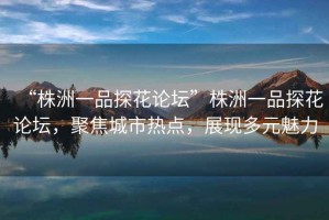 “株洲一品探花論壇”株洲一品探花論壇，聚焦城市熱點(diǎn)，展現(xiàn)多元魅力