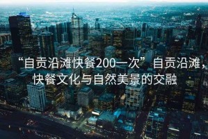 “自貢沿灘快餐200一次”自貢沿灘，快餐文化與自然美景的交融