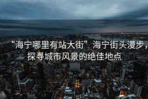 “海寧哪里有站大街”海寧街頭漫步，探尋城市風(fēng)景的絕佳地點(diǎn)
