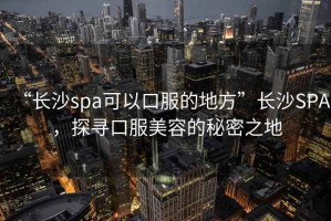 “長(zhǎng)沙spa可以口服的地方”長(zhǎng)沙SPA，探尋口服美容的秘密之地