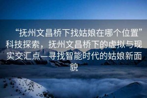 “撫州文昌橋下找姑娘在哪個(gè)位置”科技探索，撫州文昌橋下的虛擬與現(xiàn)實(shí)交匯點(diǎn)—尋找智能時(shí)代的姑娘新面貌