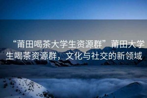 “莆田喝茶大學(xué)生資源群”莆田大學(xué)生喝茶資源群，文化與社交的新領(lǐng)域