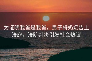 為證明我爸是我爸，男子將奶奶告上法庭，法院判決引發(fā)社會(huì)熱議
