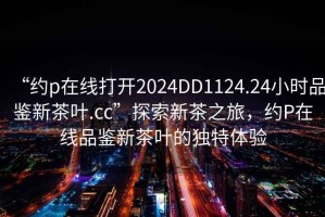 “約p在線打開2024DD1124.24小時品鑒新茶葉.cc”探索新茶之旅，約P在線品鑒新茶葉的獨特體驗