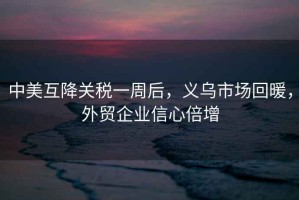 中美互降關(guān)稅一周后，義烏市場回暖，外貿(mào)企業(yè)信心倍增