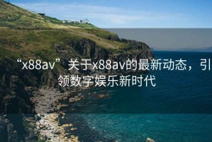 “x88av”關(guān)于x88av的最新動(dòng)態(tài)，引領(lǐng)數(shù)字娛樂新時(shí)代