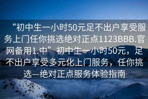 “初中生一小時(shí)50元足不出戶享受服務(wù)上門任你挑選絕對(duì)正點(diǎn)1123BBB.官網(wǎng)備用1.中”初中生一小時(shí)50元，足不出戶享受多元化上門服務(wù)，任你挑選—絕對(duì)正點(diǎn)服務(wù)體驗(yàn)指南