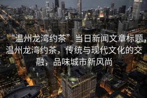 “溫州龍灣約茶”當(dāng)日新聞文章標(biāo)題，溫州龍灣約茶，傳統(tǒng)與現(xiàn)代文化的交融，品味城市新風(fēng)尚
