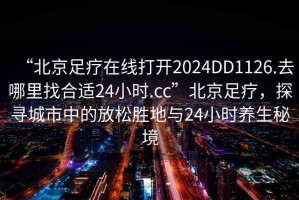 “北京足療在線打開(kāi)2024DD1126.去哪里找合適24小時(shí).cc”北京足療，探尋城市中的放松勝地與24小時(shí)養(yǎng)生秘境