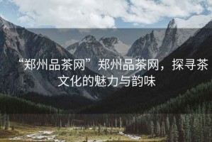 “鄭州品茶網(wǎng)”鄭州品茶網(wǎng)，探尋茶文化的魅力與韻味
