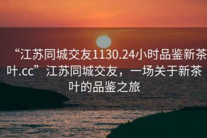 “江蘇同城交友1130.24小時(shí)品鑒新茶葉.cc”江蘇同城交友，一場關(guān)于新茶葉的品鑒之旅
