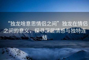 “獨龍啥意思情侶之間”獨龍在情侶之間的意義，探尋深層情感與獨特連結(jié)