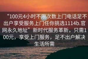 “100元4小時不限次數(shù)上門電話足不出戶享受服務(wù)上門任你挑選1114b.官網(wǎng)永久地址”新時代服務(wù)革新，只需100元，享受上門服務(wù)，足不出戶解決生活所需