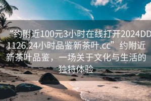 “約附近100元3小時在線打開2024DD1126.24小時品鑒新茶葉.cc”約附近新茶葉品鑒，一場關于文化與生活的獨特體驗