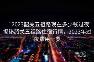 “2023韶關(guān)五祖路現(xiàn)在多少錢過夜”揭秘韶關(guān)五祖路住宿行情，2023年過夜費(fèi)用一覽