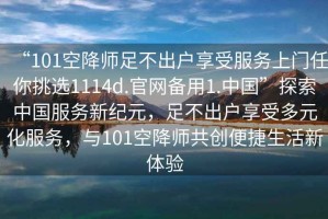 “101空降師足不出戶享受服務(wù)上門任你挑選1114d.官網(wǎng)備用1.中國”探索中國服務(wù)新紀元，足不出戶享受多元化服務(wù)，與101空降師共創(chuàng)便捷生活新體驗