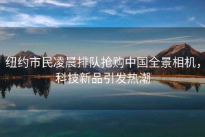 紐約市民凌晨排隊搶購中國全景相機，科技新品引發(fā)熱潮