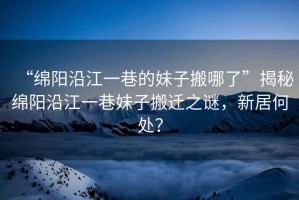 “綿陽沿江一巷的妹子搬哪了”揭秘綿陽沿江一巷妹子搬遷之謎，新居何處？