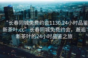 “長春同城免費(fèi)約會1130.24小時品鑒新茶葉.cc”長春同城免費(fèi)約會，邂逅新茶葉的24小時品鑒之旅